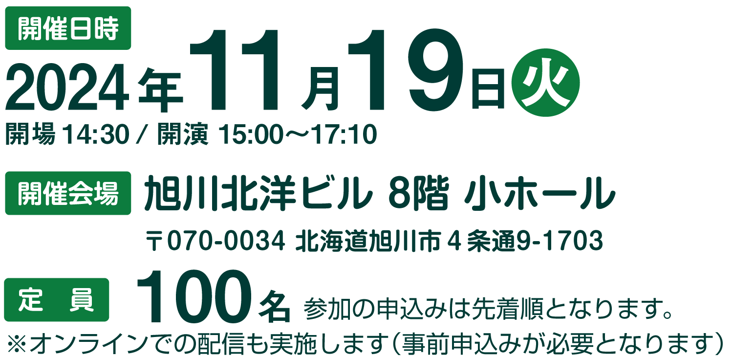 開催日時：2024年11月19日㈫
            ・開場　14:30／開演　15:00～17:10
            ・開催会場：旭川北洋ビル　8階 小ホール
                        〒070-0034 北海道旭川市４条通9-1703
            ・定員：100名