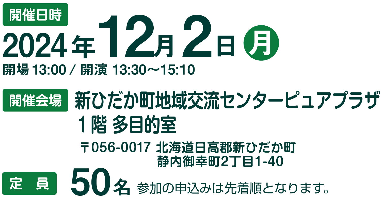 ・開催日時：2024年12月2日㈪
            ・開場　13:00／開演　13:30～15:10
            ・開催会場：新ひだか町地域交流センターピュアプラザ　1階 多目的室
                      　　　  〒056-0017 北海道日高郡新ひだか町静内御幸町2丁目1-40
            ・定員：50名